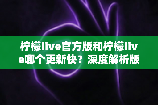 柠檬live官方版和柠檬live哪个更新快？深度解析版本更新差异与选择指南