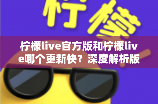 柠檬live官方版和柠檬live哪个更新快？深度解析版本更新差异与选择指南