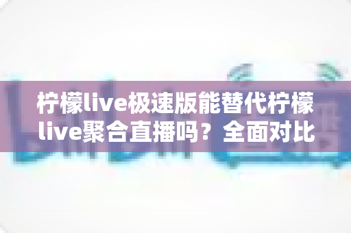 柠檬live极速版能替代柠檬live聚合直播吗？全面对比解析与选择指南