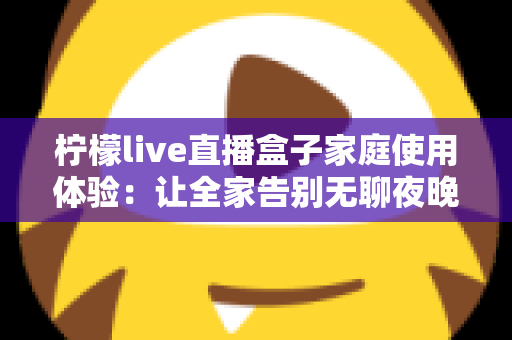 柠檬live直播盒子家庭使用体验:让全家告别无聊夜晚的大屏娱乐神器 柠檬live直播盒子家庭使用体验:让全家告别无聊夜晚的大屏娱乐神器