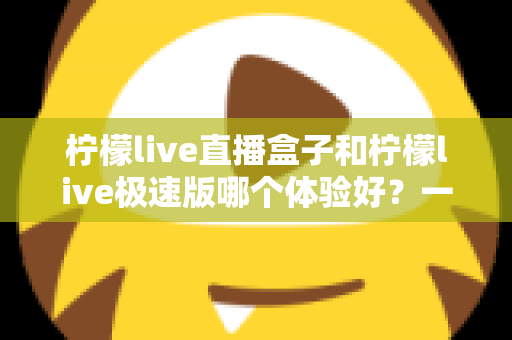 柠檬live直播盒子和柠檬live极速版哪个体验好?一文读懂两者差异,选对才是真省心 柠檬live直播盒子和柠檬live极速版哪个体验好?一文读懂两者差异,选对才是真省心