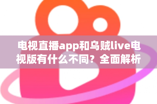 电视直播app和乌贼live电视版有什么不同？全面解析两者核心差异，帮你找到最适合的大屏观影方案