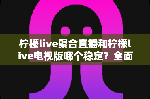 柠檬live聚合直播和柠檬live电视版哪个稳定?全面对比分析与选购指南 柠檬live聚合直播和柠檬live电视版哪个稳定?全面对比分析与选购指南