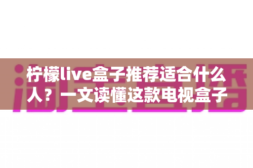 柠檬live盒子推荐适合什么人?一文读懂这款电视盒子的五大适合人群与选购避坑指南 柠檬live盒子推荐适合什么人?一文读懂这款电视盒子的五大适合人群与选购避坑指南
