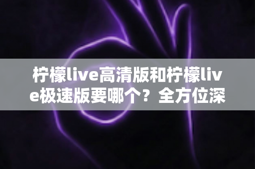 柠檬live高清版和柠檬live极速版要哪个?全方位深度对比评测帮你找到最适合自己的版本 柠檬live高清版和柠檬live极速版要哪个?全方位深度对比评测帮你找到最适合自己的版本