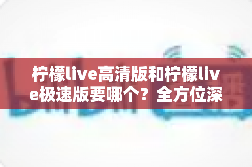 柠檬live高清版和柠檬live极速版要哪个?全方位深度对比评测帮你找到最适合自己的版本 柠檬live高清版和柠檬live极速版要哪个?全方位深度对比评测帮你找到最适合自己的版本