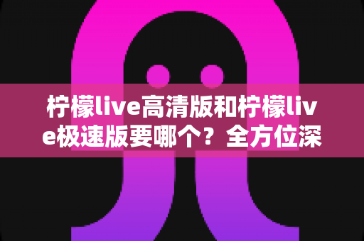 柠檬live高清版和柠檬live极速版要哪个?全方位深度对比评测帮你找到最适合自己的版本 柠檬live高清版和柠檬live极速版要哪个?全方位深度对比评测帮你找到最适合自己的版本