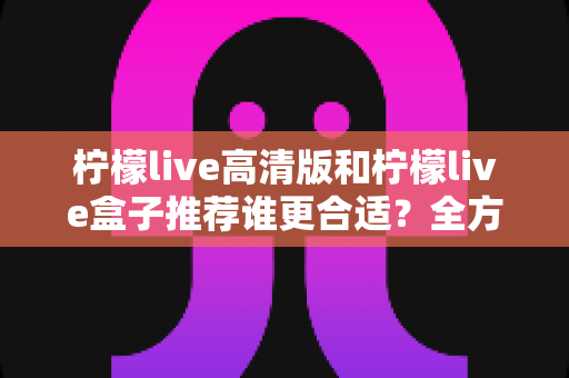 柠檬live高清版和柠檬live盒子推荐谁更合适?全方位对比评测帮你做出明智选择 柠檬live高清版和柠檬live盒子推荐谁更合适?全方位对比评测帮你做出明智选择