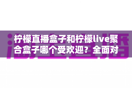 柠檬直播盒子和柠檬live聚合盒子哪个受欢迎？全面对比分析与选择指南