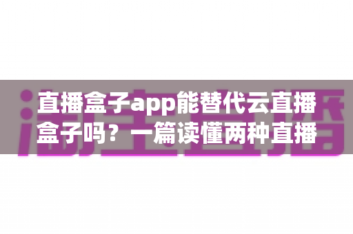 直播盒子app能替代云直播盒子吗？一篇读懂两种直播方案差异与选型策略的实战指南