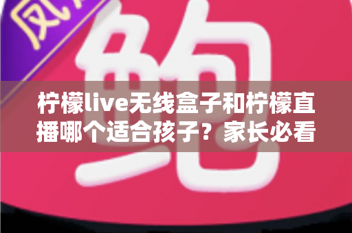 柠檬live无线盒子和柠檬直播哪个适合孩子?家长必看的深度对比与选购指南 柠檬live无线盒子和柠檬直播哪个适合孩子?家长必看的深度对比与选购指南