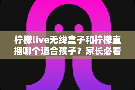 柠檬live无线盒子和柠檬直播哪个适合孩子?家长必看的深度对比与选购指南 柠檬live无线盒子和柠檬直播哪个适合孩子?家长必看的深度对比与选购指南