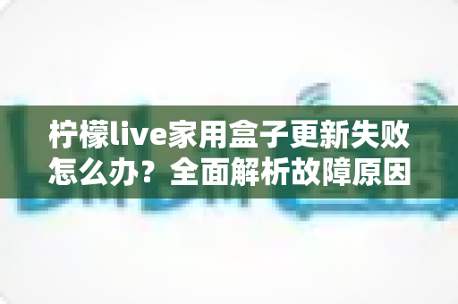 柠檬live家用盒子更新失败怎么办?全面解析故障原因与实用解决方法 柠檬live家用盒子更新失败怎么办?全面解析故障原因与实用解决方法