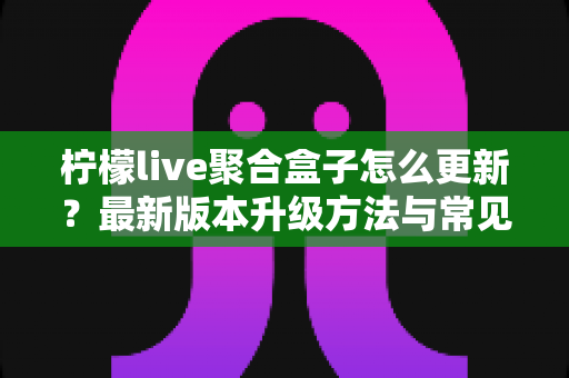 柠檬live聚合盒子怎么更新？最新版本升级方法与常见问题全解析