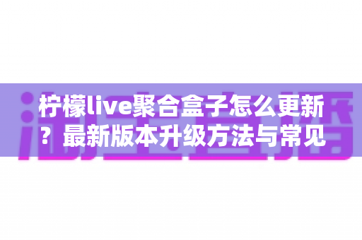 柠檬live聚合盒子怎么更新？最新版本升级方法与常见问题全解析