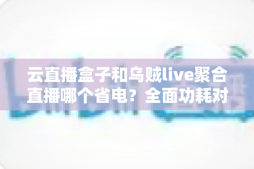 云直播盒子和乌贼live聚合直播哪个省电?全面功耗对比与省电选购指南 云直播盒子和乌贼live聚合直播哪个省电?全面功耗对比与省电选购指南