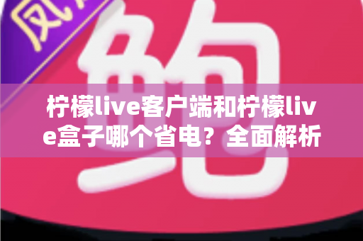柠檬live客户端和柠檬live盒子哪个省电?全面解析耗电差异与省电技巧 柠檬live客户端和柠檬live盒子哪个省电?全面解析耗电差异与省电技巧