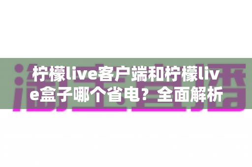 柠檬live客户端和柠檬live盒子哪个省电?全面解析耗电差异与省电技巧 柠檬live客户端和柠檬live盒子哪个省电?全面解析耗电差异与省电技巧