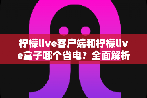 柠檬live客户端和柠檬live盒子哪个省电?全面解析耗电差异与省电技巧 柠檬live客户端和柠檬live盒子哪个省电?全面解析耗电差异与省电技巧