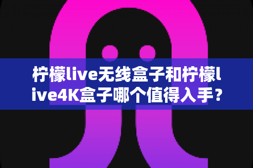 柠檬live无线盒子和柠檬live4K盒子哪个值得入手？2025年超全选购对比指南，看完不踩坑！