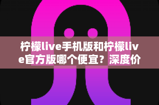 柠檬live手机版和柠檬live官方版哪个便宜?深度价格对比与实用省钱攻略 柠檬live手机版和柠檬live官方版哪个便宜?深度价格对比与实用省钱攻略