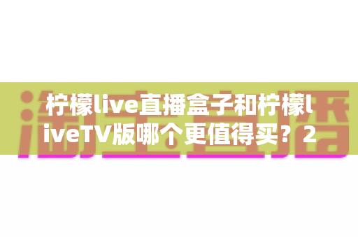 柠檬live直播盒子和柠檬liveTV版哪个更值得买?2025年最全选购指南与深度对比分析 柠檬live直播盒子和柠檬liveTV版哪个更值得买?2025年最全选购指南与深度对比分析