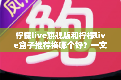 柠檬live旗舰版和柠檬live盒子推荐换哪个好？一文读懂两者的区别与选购建议