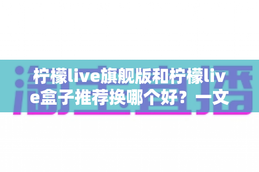 柠檬live旗舰版和柠檬live盒子推荐换哪个好？一文读懂两者的区别与选购建议