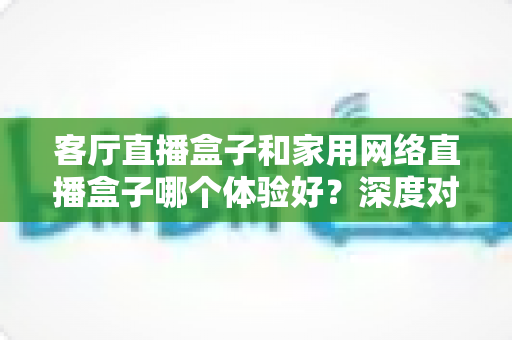 客厅直播盒子和家用网络直播盒子哪个体验好?深度对比测评帮你一次选对 客厅直播盒子和家用网络直播盒子哪个体验好?深度对比测评帮你一次选对