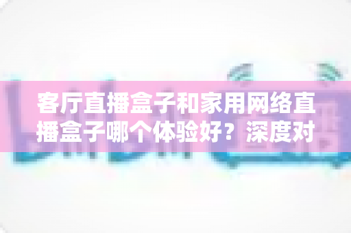 客厅直播盒子和家用网络直播盒子哪个体验好？深度对比测评帮你一次选对