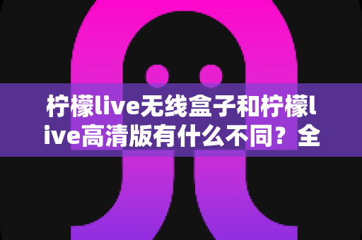 柠檬live无线盒子和柠檬live高清版有什么不同?全面解析两款设备的核心差异与选购指南 柠檬live无线盒子和柠檬live高清版有什么不同?全面解析两款设备的核心差异与选购指南