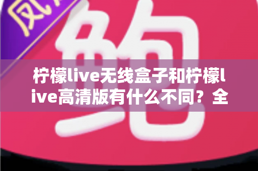 柠檬live无线盒子和柠檬live高清版有什么不同?全面解析两款设备的核心差异与选购指南 柠檬live无线盒子和柠檬live高清版有什么不同?全面解析两款设备的核心差异与选购指南