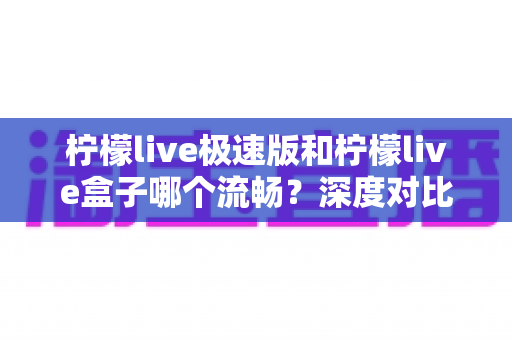 柠檬live极速版和柠檬live盒子哪个流畅?深度对比评测助你选出更流畅的直播伴侣 柠檬live极速版和柠檬live盒子哪个流畅?深度对比评测助你选出更流畅的直播伴侣