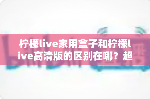 柠檬live家用盒子和柠檬live高清版的区别在哪？超详细对比解析助你一次选对