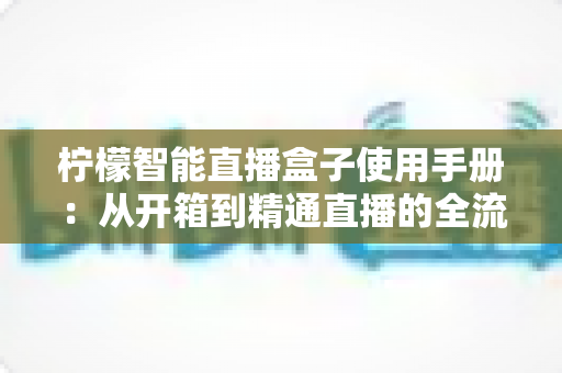柠檬智能直播盒子使用手册：从开箱到精通直播的全流程实操指南