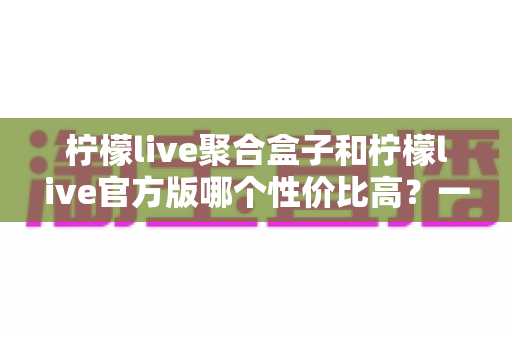 柠檬live聚合盒子和柠檬live官方版哪个性价比高？一文读懂两款版本的真实差异