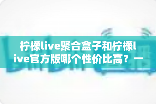 柠檬live聚合盒子和柠檬live官方版哪个性价比高？一文读懂两款版本的真实差异