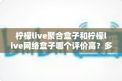 柠檬live聚合盒子和柠檬live网络盒子哪个评价高?多维度真实口碑对比,帮你选对家用电视盒子 柠檬live聚合盒子和柠檬live网络盒子哪个评价高?多维度真实口碑对比,帮你选对家用电视盒子