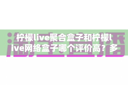 柠檬live聚合盒子和柠檬live网络盒子哪个评价高?多维度真实口碑对比,帮你选对家用电视盒子 柠檬live聚合盒子和柠檬live网络盒子哪个评价高?多维度真实口碑对比,帮你选对家用电视盒子