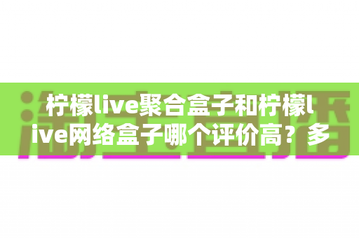 柠檬live聚合盒子和柠檬live网络盒子哪个评价高？多维度真实口碑对比，帮你选对家用电视盒子