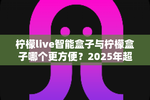 柠檬live智能盒子与柠檬盒子哪个更方便?2025年超实用选购对比指南,看完这篇轻松做决定 柠檬live智能盒子与柠檬盒子哪个更方便?2025年超实用选购对比指南,看完这篇轻松做决定