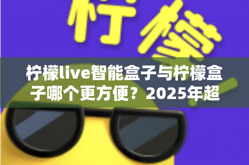 柠檬live智能盒子与柠檬盒子哪个更方便?2025年超实用选购对比指南,看完这篇轻松做决定 柠檬live智能盒子与柠檬盒子哪个更方便?2025年超实用选购对比指南,看完这篇轻松做决定
