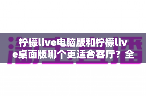 柠檬live电脑版和柠檬live桌面版哪个更适合客厅？全面解析帮你找到最佳大屏娱乐方案