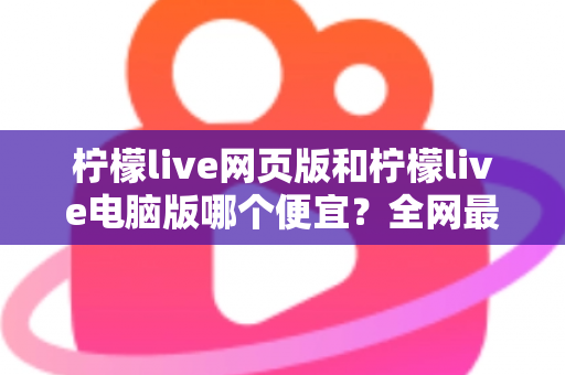 柠檬live网页版和柠檬live电脑版哪个便宜？全网最全价格对比与省钱指南