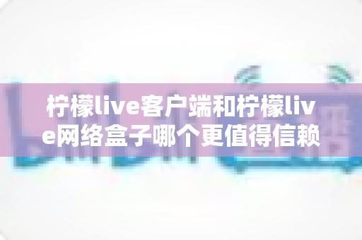 柠檬live客户端和柠檬live网络盒子哪个更值得信赖？深度对比解析帮你选对不踩坑