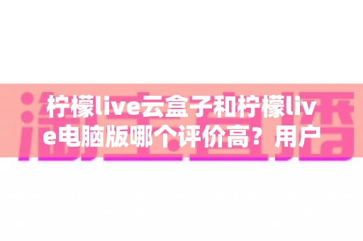 柠檬live云盒子和柠檬live电脑版哪个评价高?用户口碑与使用体验深度对比全解析 柠檬live云盒子和柠檬live电脑版哪个评价高?用户口碑与使用体验深度对比全解析