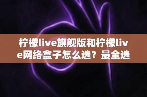 柠檬live旗舰版和柠檬live网络盒子怎么选?最全选购指南与深度对比解析 柠檬live旗舰版和柠檬live网络盒子怎么选?最全选购指南与深度对比解析