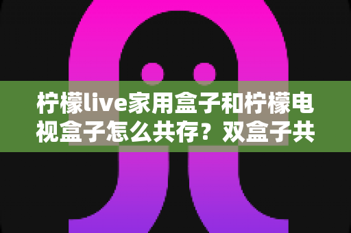 柠檬live家用盒子和柠檬电视盒子怎么共存?双盒子共存配置全攻略与实用技巧 柠檬live家用盒子和柠檬电视盒子怎么共存?双盒子共存配置全攻略与实用技巧