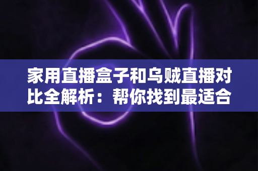 家用直播盒子和乌贼直播对比全解析：帮你找到最适合的家庭大屏观赛方案