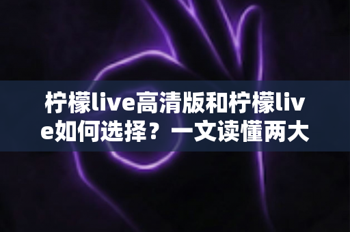 柠檬live高清版和柠檬live如何选择?一文读懂两大版本差异与选购指南 柠檬live高清版和柠檬live如何选择?一文读懂两大版本差异与选购指南